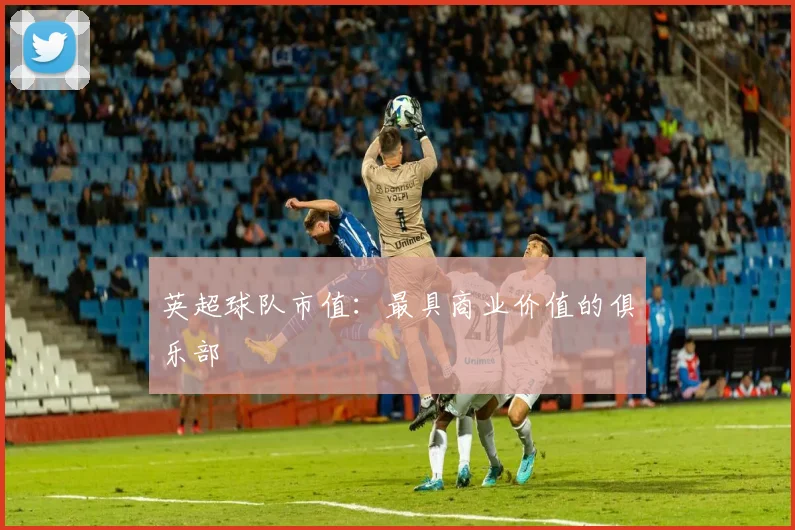 英超球队市值:最具商业价值的俱乐部