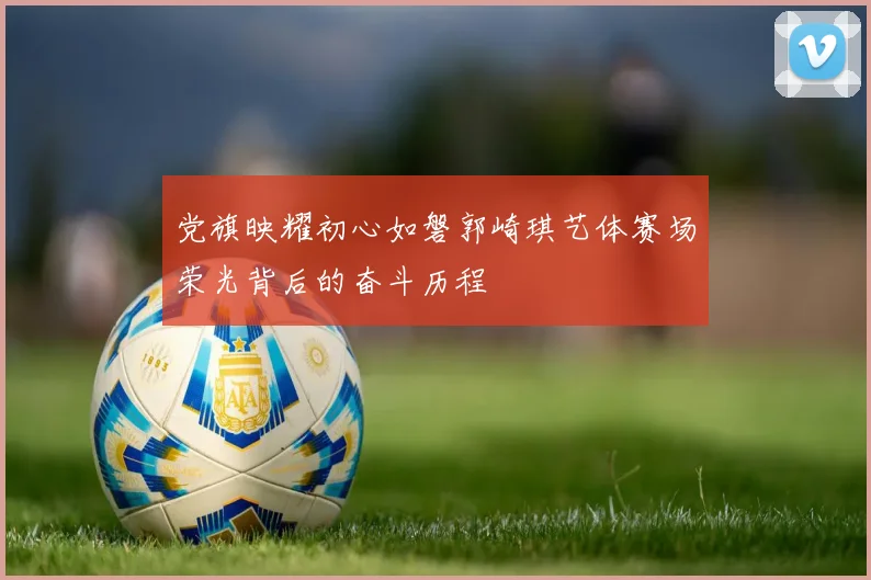 党旗映耀初心如磐郭崎琪艺体赛场荣光背后的奋斗历程