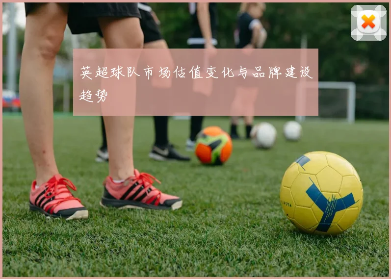 英超球队市场估值变化与品牌建设趋势
