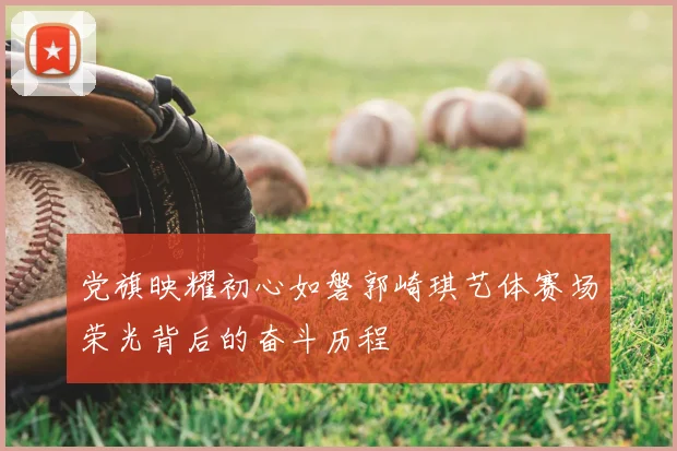 党旗映耀初心如磐郭崎琪艺体赛场荣光背后的奋斗历程